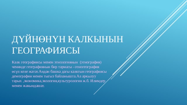 Дүйнөнүн калкынын географиясы Калк географиясы менен этнологиянын (этнография) ченинде географиянын бир тармагы –этногеография өсүп келе жатат.Андан башка дагы калктын географиясы демография менен тыгыз байланышта.Ал аркылуу тарых ,экономика,экология,культурология ж.б. Илимдер менен жакындашат. 