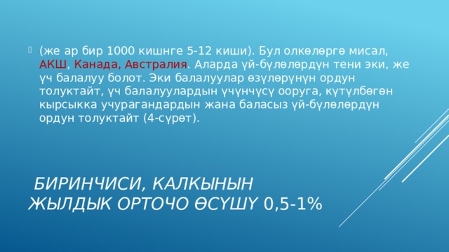 (же ар бир 1000 кишнге 5-12 киши). Бул олкөлөргө мисал, АКШ , Канада, Австралия . Алар­да үй-бүлөлөрдүн тени эки, же үч балалуу болот. Эки балалуулар өзүлөрүнүн ордун толуктайт, үч балалуулардын үчүнчүсү ооруга, күтүлбөгөн кырсыкка учурагандардын жана баласыз үй-бүлөлөрдүн ордун толуктайт (4-сүрөт).  Биринчиси, калкынын жылдык орточо өсүшү 0,5-1% 