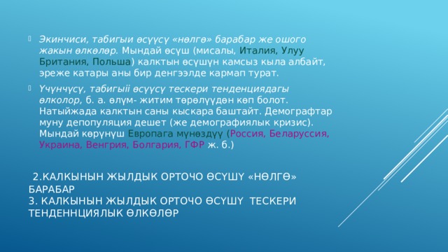 Экинчиси, табигыи өсүүсү «нөлгө» барабар же ошого жакын өлкөлөр. Мындай өсүш (мисалы, Италия, Улуу Британия, Польша ) калктын өсүшүн камсыз кыла албайт, эреже катары аны бир денгээлде кармап турат. Үчүнчүсү, табигыіі өсүүсү тескери тенденциядагы өлколор, б. а. өлүм- житим төрөлүүдөн көп болот. Натыйжада калктын саны кыскара баштайт. Демографтар муну депопуляция дешет (же демографиялык кризис). Мын­дай көрүнүш Европага мүнөздүү ( Россия, Беларуссия, Украина, Венгрия, Бол­гария, ГФР ж. б.)  2.калкынын жылдык орточо өсүшү «нөлгө» барабар  3. калкынын жылдык орточо өсүшү тескери тенденнциялык өлкөлөр 