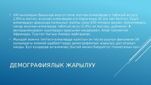 XXI кылымдын башында өнүгүп келе жаткан өлкөлөрдөгү табигый өсүүсү 1,6%га жетип, өнүккөн өлкөлөрдөгүгө Караганда 16 эсе көп болгон. Ушул өлкөлөрдүн арасында калкынын жалпы саны 650 млндон ашкан, экономикасы начар өнүккөн өлкөлөрдө табигый өсүү (2,4%) эн жогору, дүйнөнүн ♦ рекордсмендери» ошолордун арасынан кездешкен. Алар тропиктик Африкада, Түштүк-Чыгыш Азияда жайгашкан. Мындай экинчи типтеги өлкөлөрдө калктын эн тез өсүшүнүн феномени XX кылымдагы илимий адабияттарда демографиялык жарылуу деп аталып калды. Бул күндөрдө ал өлкөлөр (Кытай менен бирдикте) планетанын кал- Демографиялык жарылуу 