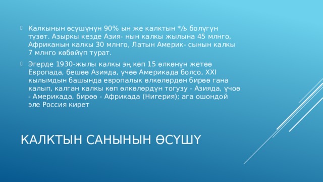 Калкынын өсүшүнүн 90% ын же калктын */ь болүгүн түзөт. Азыркы кезде Азия- нын калкы жылына 45 млнго, Африканын калкы 30 млнго, Латын Америк- сынын калкы 7 млнго көбөйүп турат. Эгерде 1930-жылы калкы эң көп 15 өлкөнүн жетөө Европада, бешөө Азияда, үчөө Америкада болсо, XXI кылымдын башында европалык өлкөлөрдөн бирөө гана калып, калган калкы көп өлкөлөрдүн тогузу - Азияда, үчоө - Америкада, бирөө - Африкада (Нигерия); ага ошондой эле Россия кирет Калктын санынын өсүшү 
