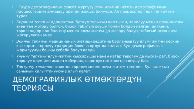 . Туура демографиялык саясат жүргүзүштүн илимий негизи демографиялык процесстердин алмашуу иретин жакшы билүүдө. Ал процесстер төрт тепкичтен турат. Биринчи тспкичи адамзаттын бүткүл тарыхын камтыган, төрөлүү менен олүм-житим экөө тен жогору болгон, бирок табигый осүшү томен бойдон кал­ган, анткени, төрөлгөндор көп болгону менен өлүм-житим да жогору болуп, табигый осүш анча жогорулаган эмес. Экинчи тепкичи медицинанын жетишкендигине байланыштуу өлүм- житнм кескин кыскарып, төролүү традиция боюнча ордунда калган. Бул демографиялык жарылуунун башкы себеби болуп калды. Үчунчү тепкичи өлүм-житим кыскарышы менен катар төролүү да кыска- рат, бирок төролүү өлүм-житимден көбүроөк, ошондуктан калктын өсүшү бар. Тортунчу тепкичке өткондө төрөлүү менен өлүм-житим тенелет. Бул калк­тын санынын калыптануусуна алып келет. Демографиялык өтмөктөрдүн теориясы 