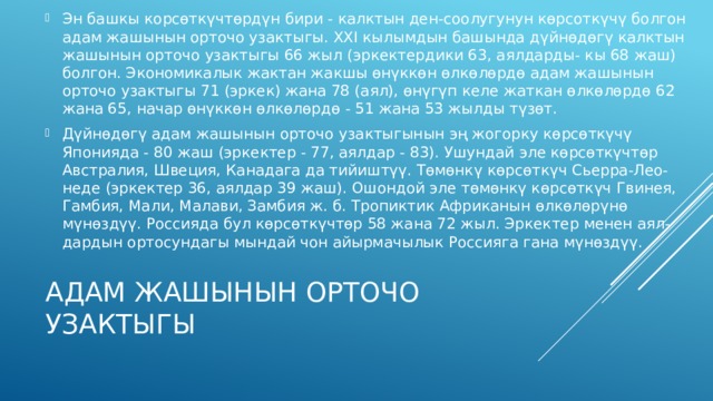 Эн башкы корсөткүчтөрдүн бири - калктын ден-соолугунун көрсоткүчү болгон адам жашынын орточо узактыгы. XXI кылымдын башында дүйнөдөгү калктын жашынын орточо узактыгы 66 жыл (эркектердики 63, аялдарды- кы 68 жаш) болгон. Экономикалык жактан жакшы өнүккөн өлкөлөрдө адам жашынын орточо узактыгы 71 (эркек) жана 78 (аял), өнүгүп келе жаткан өлкөлөрдө 62 жана 65, начар өнүккөн өлкөлөрдө - 51 жана 53 жылды түзөт. Дүйнөдөгү адам жашынын орточо узактыгынын эң жогорку көрсөткүчү Японияда - 80 жаш (эркектер - 77, аялдар - 83). Ушундай эле көрсөткүчтөр Австралия, Швеция, Канадага да тийиштүү. Төмөнкү көрсөткүч Сьерра-Лео- неде (эркектер 36, аялдар 39 жаш). Ошондой эле төмөнкү көрсөткүч Гвинея, Гамбия, Мали, Малави, Замбия ж. б. Тропиктик Африканын өлкөлөрүнө мүнөздүү. Россияда бул көрсөткүчтөр 58 жана 72 жыл. Эркектер менен аял- дардын ортосундагы мындай чон айырмачылык Россияга гана мүнөздүү. Адам жашынын орточо узактыгы 
