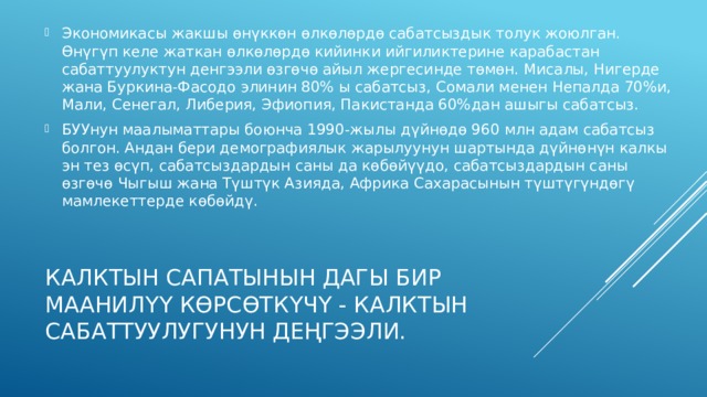 Экономикасы жакшы өнүккөн өлкөлөрдө сабатсыздык толук жоюлган. Өнүгүп келе жаткан өлкөлөрдө кийинки ийгиликтерине карабастан сабаттуулуктун денгээли өзгөчө айыл жергесинде төмөн. Мисалы, Нигерде жана Буркина-Фасодо элинин 80% ы сабатсыз, Сомали менен Непалда 70%и, Мали, Сенегал, Либерия, Эфиопия, Пакистанда 60%дан ашыгы сабатсыз. БУУнун маалыматтары боюнча 1990-жылы дүйнөдө 960 млн адам сабат­сыз болгон. Андан бери демографиялык жарылуунун шартында дүйнөнүн калкы эн тез өсүп, сабатсыздардын саны да көбөйүүдо, сабатсыздардын саны өзгөчө Чыгыш жана Түштүк Азияда, Африка Сахарасынын түштүгүндөгү мамлекеттерде көбөйдү. Калктын сапатынын дагы бир маанилүү көрсөткүчү - калктын сабаттуулугунун деҢгээли. 