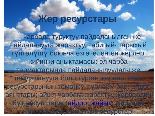 Жер ресурстары  – чарбада туруктуу пайдаланылган же пайдаланууга жарактуу, табигый- тарыхый түптөлүшү боюнча өзгөчөлөнгөн жерлер; кийинки аныктамасы: эл чарба тармактарында пайдаланылуудагы же пайдаланууга боло турган жерлер. Жер ресурстарынын төмөнкү түрлөрү бар: айдоо аянттары; айыл чарбага жарактуу жерлердин бүт ресурстары ( айдоо ,  жайыт , чабынды жана башка); аймактык ресурстар. 