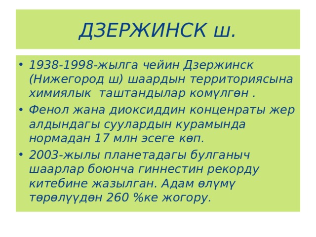 ДЗЕРЖИНСК ш. 1938-1998-жылга чейин Дзержинск (Нижегород ш) шаардын территориясына химиялык таштандылар комүлгөн . Фенол жана диоксиддин конценраты жер алдындагы суулардын курамында нормадан 17 млн эсеге көп. 2003-жылы планетадагы булганыч шаарлар боюнча гиннестин рекорду китебине жазылган. Адам өлүмү төрөлүүдөн 260 %ке жогору. 