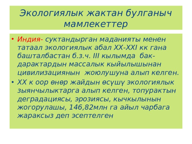 Экологиялык жактан булганыч мамлекеттер Индия- суктандырган маданияты менен татаал экологиялык абал ХХ-ХХI кк гана башталбастан б.з.ч. III кылымда бак-дарактардын массалык кыйылышынан цивилизациянын жоюлушуна алып келген. ХХ к оор өнөр жайдын өсүшү экологиялык зыянчылыктарга алып келген, топурактын деградациясы, эрозиясы, кычкылынын жогорулашы, 146,82млн га айыл чарбага жараксыз деп эсептелген 