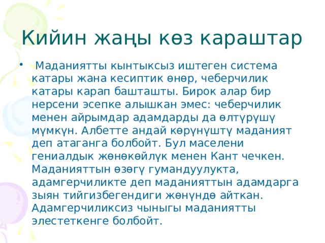 Кийин жаңы көз караштар  Маданиятты кынтыксыз иштеген система катары жана кесиптик өнөр, чеберчилик катары карап башташты. Бирок алар бир нерсени эсепке алышкан эмес: чеберчилик менен айрымдар адамдарды да өлтүрүшү мүмкүн. Албетте андай көрүнүштү маданият деп атаганга болбойт. Бул маселени гениалдык жөнөкөйлүк менен Кант чечкен. Маданияттын өзөгү гумандуулукта, адамгерчиликте деп маданияттын адамдарга зыян тийгизбегендиги жөнүндө айткан. Адамгерчиликсиз чыныгы маданиятты элестеткенге болбойт. 