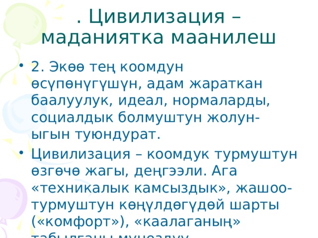 . Цивилизация – маданиятка маанилеш 2. Экөө тең коомдун өсүпөнүгүшүн, адам жараткан баалуулук, идеал, нормаларды, социалдык болмуштун жолун-ыгын туюндурат. Цивилизация – коомдук турмуштун өзгөчө жагы, деңгээли. Ага «техникалык камсыздык», жашоо-турмуштун көңүлдөгүдөй шарты («комфорт»), «каалаганың» табылганы мүнөздүү. 
