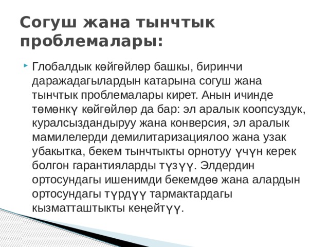 Глобалдык көйгөйлөр башкы, биринчи даражадагылардын катарына согуш жана тынчтык проблемалары кирет. Анын ичинде төмөнкү көйгөйлөр да бар: эл аралык коопсуздук, куралсыздандыруу жана конверсия, эл аралык мамилелерди демилитаризациялоо жана узак убакытка, бекем тынчтыкты орнотуу үчүн керек болгон гарантияларды түзүү. Элдердин ортосундагы ишенимди бекемдөө жана алардын ортосундагы түрдүү тармактардагы кызматташтыкты кеңейтүү. Согуш жана тынчтык проблемалары: 