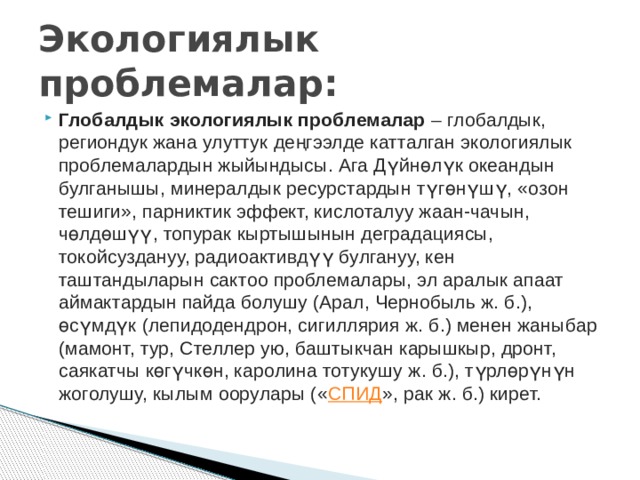 Экологиялык проблемалар: Глобалдык экологиялык проблемалар  – глобалдык, региондук жана улуттук деңгээлде катталган экологиялык проблемалардын жыйындысы. Ага Дүйнөлүк океандын булганышы, минералдык ресурстардын түгөнүшү, «озон тешиги», парниктик эффект, кислоталуу жаан-чачын, чөлдөшүү, топурак кыртышынын деградациясы, токойсуздануу, радиоактивдүү булгануу, кен таштандыларын сактоо проблемалары, эл аралык апаат аймактардын пайда болушу (Арал, Чернобыль ж. б.), өсүмдүк (лепидодендрон, сигиллярия ж. б.) менен жаныбар (мамонт, тур, Стеллер ую, баштыкчан карышкыр, дронт, саякатчы көгүчкөн, каролина тотукушу ж. б.), түрлөрүнүн жоголушу, кылым оорулары (« СПИД », рак ж. б.) кирет. 