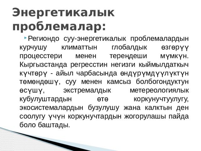 Энергетикалык проблемалар: Региондо суу-энергетикалык проблемалардын курчушу климаттын глобалдык өзгөрүү процесстери менен тереңдеши мүмкүн. Кыргызстанда регресстин негизги кыймылдаткыч күчтөрү - айыл чарбасында өндүрүмдүүлүктүн төмөндөшү, суу менен камсыз болбогондуктун өсүшү, экстремалдык метереологиялык кубулуштардын өтө коркунучтуулугу, экосистемалардын бузулушу жана калктын ден соолугу үчүн коркунучтардын жогорулашы пайда боло баштады. 