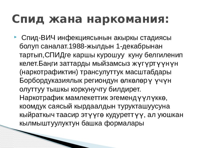 Спид жана наркомания:  Спид-ВИЧ инфекциясынын акыркы стадиясы болуп саналат.1988-жылдын 1-декабрынан тартып,СПИДге каршы курошуу куну белгиленип келет.Баңги заттарды мыйзамсыз жүгүртүүнүн (наркотрафиктин) трансулуттук масштабдары Борбордуказиялык региондун өлкөлөрү үчүн олуттуу тышкы коркунучту билдирет. Наркотрафик мамлекеттик эгемендүүлүккө, коомдук саясый кырдаалдын турукташуусуна кыйраткыч таасир этүүгө кудуреттүү, ал уюшкан кылмыштуулуктун башка формалары 