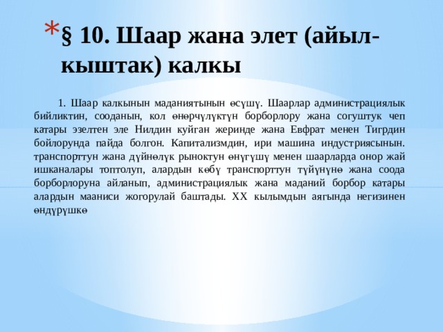 § 10. Шаар жана элет (айыл-кыштак) калкы   1. Шаар калкынын маданиятынын өсүшү. Шаарлар администрациялык бийликтин, сооданын, кол өнөрчүлүктүн борборлору жана согуштук чеп катары эзелтен эле Нилдин куйган жеринде жана Евфрат менен Тигрдин бойлорунда пайда болгон. Капитализмдин, ири машина индустриясынын. транспорттун жана дүйнөлүк рыноктун өнүгүшү менен шаарларда онор жай ишканалары топтолуп, алардын көбү транспорттун түйүнүнө жана соода борборлоруна айланып, администрациялык жана маданий борбор катары алардын мааниси жогорулай баштады. XX кылымдын аягында негизинен өндүрүшкө 