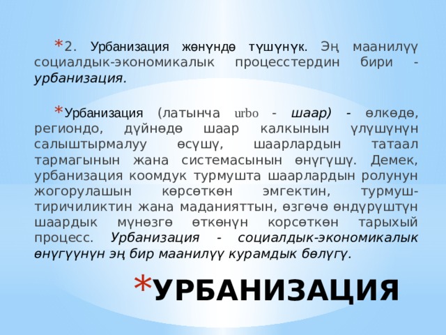 2. Урбанизация жөнүндө түшүнүк. Эң маанилүү социалдык-экономикалык процесстердин бири - урбанизация. Урбанизация (латынча urbo - шаар) - өлкөдө, региондо, дүйнөдө шаар калкынын үлүшүнүн салыштырмалуу өсүшү, шаарлардын татаал тармагынын жана системасынын өнүгүшү. Демек, урбанизация коомдук турмушта шаарлардын ролунун жогорулашын көрсөткөн эмгектин, турмуш-тиричиликтин жана маданияттын, өзгөчө өндүрүштүн шаардык мүнөзгө өткөнүн корсөткөн тарыхый процесс. Урбанизация - социалдык-экономикалык өнүгүүнүн эң бир маанилүү курамдык бөлүгү. УРБАНИЗАЦИЯ 