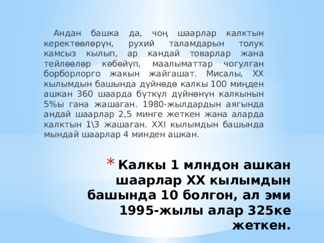  Андан башка да, чоң шаарлар калктын керектөөлөрүн, рухий таламдарын толук камсыз кылып, ар кандай товарлар жана тейлөөлөр көбөйүп, маалыматтар чогулган борборлорго жакын жайгашат. Мисалы, XX кылымдын башында дүйнөдө калкы 100 миңден ашкан 360 шаарда бүткүл дүйнөнүн калкынын 5%ы гана жашаган. 1980-жылдардын аягында андай шаарлар 2,5 минге жеткен жана аларда калктын 1\3 жашаган. XXI кылым­дын башында мындай шаарлар 4 минден ашкан. Калкы 1 млндон ашкан шаарлар XX кылымдын башында 10 болгон, ал эми 1995-жылы алар 325ке жеткен.   