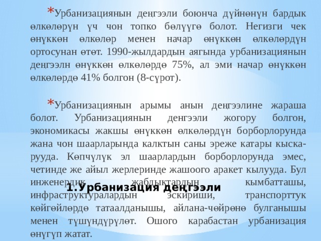 Урбанизациянын деңгээли боюнча дүйнөнүн бардык өлкөлөрүн үч чон топко бөлүүгө болот. Негизги чек өнүккөн өлкөлөр менен начар өнүккөн өлкөлөрдүн ортосунан өтөт. 1990-жылдардын аягында урбанизациянын деңгээлн өнүккөн өлкөлөрдө 75%, ал эми начар өнүккөн өлкөлөрдө 41% болгон (8-сүрот). Урбанизациянын арымы анын деңгээлине жараша болот. Урбанизациянын денгээли жогору болгон, экономикасы жакшы өнүккөн өлкөлөрдүн борборлорунда жана чон шаарларында калктын саны эреже катары кыска- рууда. Көпчүлүк эл шаарлардын борборлорунда эмес, четинде же айыл жерлеринде жашоого аракет кылууда. Бул инженердик жабдыктардын кымбатташы, инфраструктуралардын эскириши, транспорттук көйгөйлөрдө татаалданышы, айлана-чөйрөнө булганышы менен түшүндүрүлөт. Ошого карабастан урбанизация өнүгүп жатат.  Урбанизация деңгээли 
