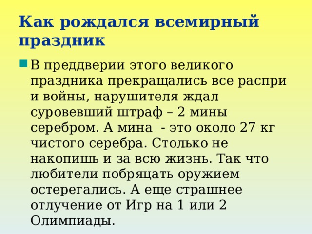 Как рождался всемирный праздник В преддверии этого великого праздника прекращались все распри и войны, нарушителя ждал суровевший штраф – 2 мины серебром. А мина - это около 27 кг чистого серебра. Столько не накопишь и за всю жизнь. Так что любители побряцать оружием остерегались. А еще страшнее отлучение от Игр на 1 или 2 Олимпиады. Олимпийские игры проводились непрерывно 1169лет. 