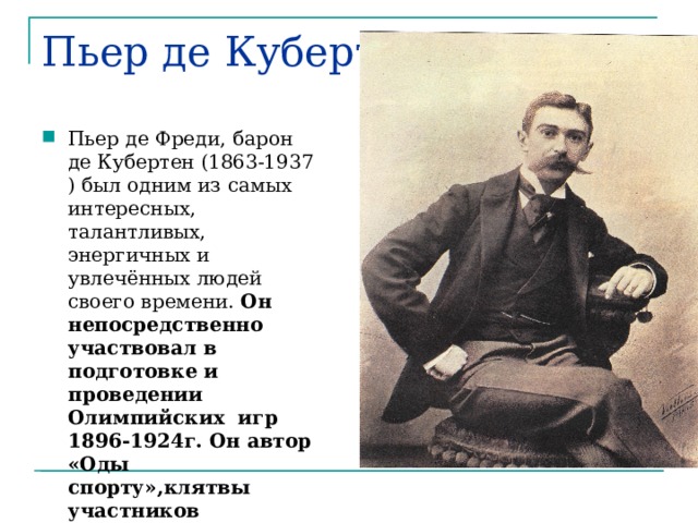Пьер де Кубертен Пьер де Фреди, барон де Кубертен (1863-1937 ) был одним из самых интересных, талантливых, энергичных и увлечённых людей своего времени. Он непосредственно участвовал в подготовке и проведении Олимпийских игр 1896-1924г. Он автор «Оды спорту»,клятвы участников Олимпийских игр. 