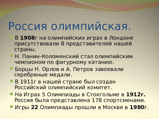 Россия олимпийская. В 1908 г на олимпийских играх в Лондоне присутствовали 8 представителей нашей страны. Н. Панин-Коломенский стал олимпийским чемпионом по фигурному катанию. Борцы Н. Орлов и А. Петров завоевали серебряные медали. В 1911г в нашей стране был создан Российский олимпийский комитет. На Играх 5 Олимпиады в Стокгольме в 1912г. Россия была представлена 178 спортсменами. Игры 22 Олимпиады прошли в Москве в 1980 г.  