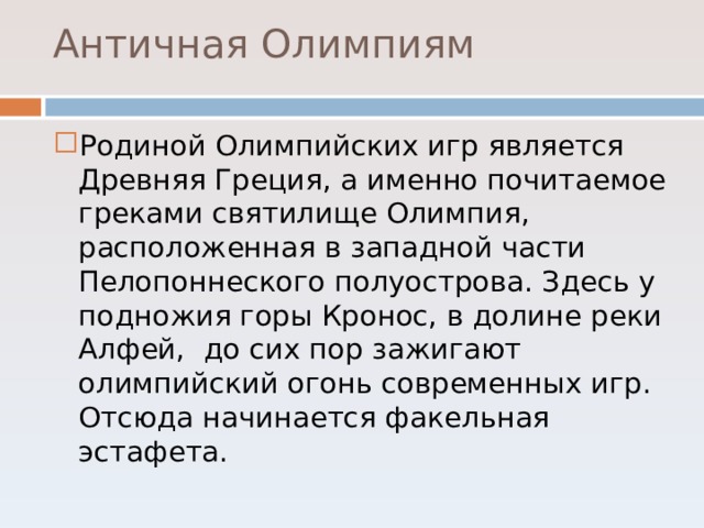  Античная Олимпиям   Родиной Олимпийских игр является Древняя Греция, а именно почитаемое греками святилище Олимпия, расположенная в западной части Пелопоннеского полуострова. Здесь у подножия горы Кронос, в долине реки Алфей, до сих пор зажигают олимпийский огонь современных игр. Отсюда начинается факельная эстафета. 