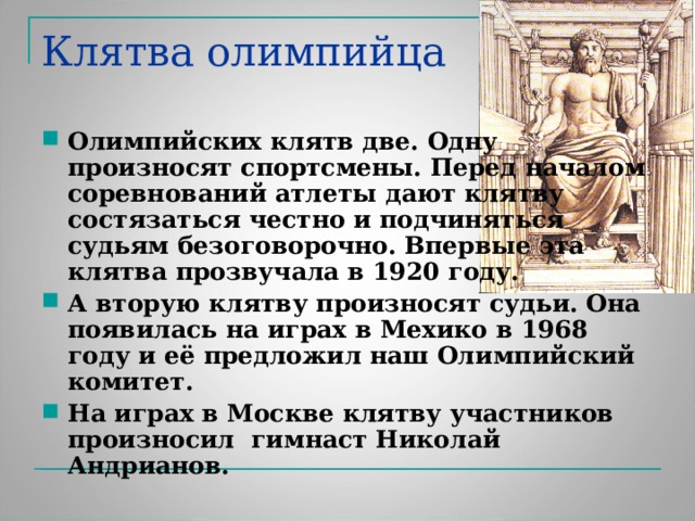 Клятва олимпийца Олимпийских клятв две. Одну произносят спортсмены. Перед началом соревнований атлеты дают клятву состязаться честно и подчиняться судьям безоговорочно. Впервые эта клятва прозвучала в 1920 году. А вторую клятву произносят судьи. Она появилась на играх в Мехико в 1968 году и её предложил наш Олимпийский комитет. На играх в Москве клятву участников произносил гимнаст Николай Андрианов. 