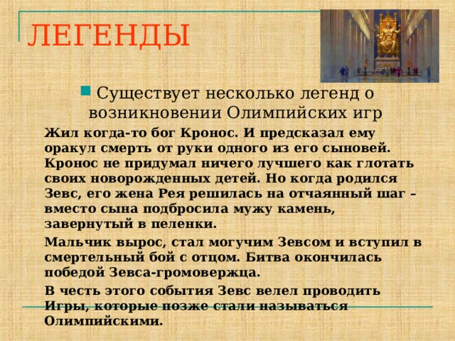 ЛЕГЕНДЫ Существует несколько легенд о возникновении Олимпийских игр  Жил когда-то бог Кронос. И предсказал ему оракул смерть от руки одного из его сыновей. Кронос не придумал ничего лучшего как глотать своих новорожденных детей. Но когда родился Зевс, его жена Рея решилась на отчаянный шаг – вместо сына подбросила мужу камень, завернутый в пеленки.  Мальчик вырос, стал могучим Зевсом и вступил в смертельный бой с отцом. Битва окончилась победой Зевса-громовержца.  В честь этого события Зевс велел проводить Игры, которые позже стали называться Олимпийскими.   