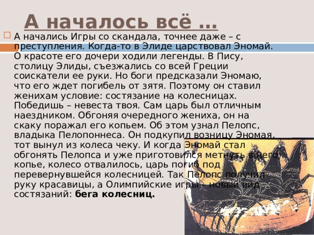 А началось всё … А начались Игры со скандала, точнее даже – с преступления. Когда-то в Элиде царствовал Эномай. О красоте его дочери ходили легенды. В Пису, столицу Элиды, съезжались со всей Греции соискатели ее руки. Но боги предсказали Эномаю, что его ждет погибель от зятя. Поэтому он ставил женихам условие: состязание на колесницах. Победишь – невеста твоя. Сам царь был отличным наездником. Обгоняя очередного жениха, он на скаку поражал его копьем. Об этом узнал Пелопс, владыка Пелопоннеса. Он подкупил возницу Эномая, тот вынул из колеса чеку. И когда Эномай стал обгонять Пелопса и уже приготовился метнуть в него копье, колесо отвалилось, царь погиб под перевернувшейся колесницей. Так Пелопс получил руку красавицы, а Олимпийские игры – новый вид состязаний: бега колесниц. 