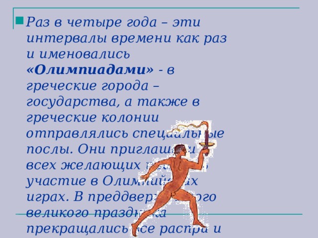 Раз в четыре года – эти интервалы времени как раз и именовались «Олимпиадами» - в греческие города – государства, а также в греческие колонии отправлялись специальные послы. Они приглашали всех желающих принять участие в Олимпийских играх. В преддверии этого великого праздника прекращались все распри и войны. 