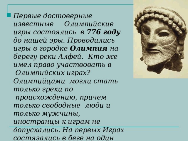 Первые достоверные известные     Олимпийские игры состоялись  в 776 году до нашей эры. Проводились игры в городке Олимпия на берегу реки Алфей.  Кто же имел право участвовать в  Олимпийских играх? Олимпийцами  могли стать только греки по  происхождению, причем только свободные  люди и только мужчины, иностранцы к играм не допускались. На первых Играх состязались в беге на один стадий(стадиодромус).  