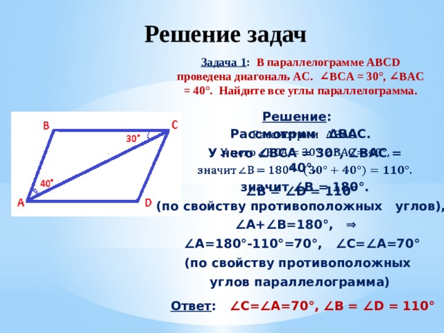  Решение задач Задача 1 : В параллелограмме ABCD проведена диагональ AC. ∠BCA = 30°, ∠BAC = 40°. Найдите все углы параллелограмма.  Решение :   Рассмотрим ΔBAC. У него ∠BCA = 30°, ∠BAC = 40°, значит ∠B = 180° .  ∠ B = ∠D = 110° (по свойству противоположных углов), ∠ A+∠B=180°, ⇒ ∠ A=180°-110°=70°, ∠C=∠A=70° (по свойству противоположных углов параллелограмма) Ответ : ∠C=∠A=70°, ∠B = ∠D = 110° 