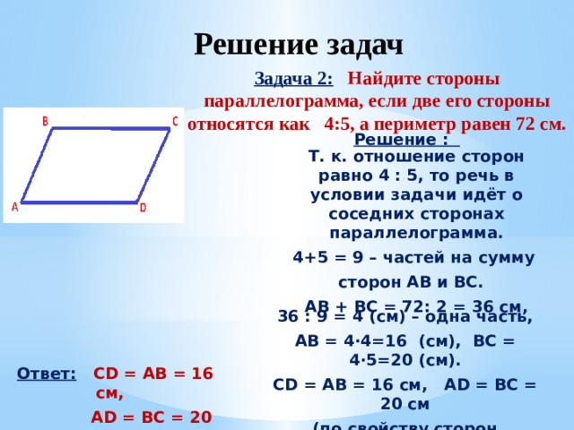 Решение задач Задача 2:  Найдите стороны параллелограмма, если две его стороны относятся как 4:5, а периметр равен 72 см. Решение : Т. к. отношение сторон равно 4 : 5, то речь в условии задачи идёт о соседних сторонах параллелограмма. 4+5 = 9 – частей на сумму сторон AB и BC. AB + BC = 72: 2 = 36 см, 36 : 9 = 4 (см) – одна часть, AB = 4·4=16 (см), BC = 4·5=20 (см). CD = AB = 16 см, AD = BC = 20 см (по свойству сторон параллелограмма) Ответ:  CD = AB = 16 см,  AD = BC = 20 см  