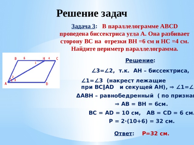 Решение задач Задача 3 : В параллелограмме ABCD проведена биссектриса угла А. Она разбивает сторону ВС на отрезки BH =6 см и HC =4 см. Найдите периметр параллелограмма. Решение : ∠ 3=∠2, т.к. АH – биссектриса, ∠ 1=∠3 (накрест лежащие при BC∥AD и секущей AH), ⇒ ∠1=∠2, ΔABH – равнобедренный ( по признаку), ⇒ AB = BH = 6cм. BC = AD = 10 cм, AB = CD = 6 cм. Р = 2·(10+6) = 32 см. Ответ : P=32 см. 