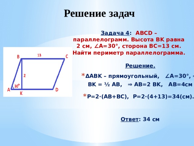 Решение задач  Задача 4 :  ABCD – параллелограмм. Высота BK равна 2 см, ∠A=30°, сторона BC=13 см. Найти периметр параллелограмма.  Решение. ΔABK – прямоугольный, ∠A=30°, ⇒ BK = ½ AB, ⇒ AB=2 BK, AB=4см P=2· (AB+BC), Р=2·(4+13)=34(см). Ответ : 34 см 
