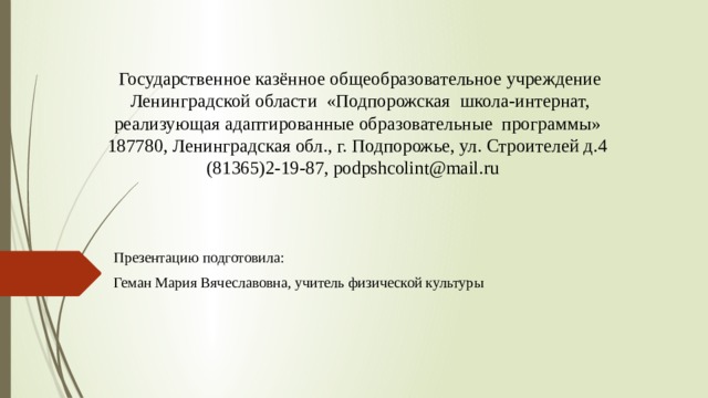 Государственное казённое общеобразовательное учреждение Ленинградской области «Подпорожская школа-интернат, реализующая адаптированные образовательные программы»  187780, Ленинградская обл., г. Подпорожье, ул. Строителей д.4   (81365)2-19-87, podpshcolint@mail.ru            Презентацию подготовила: Геман Мария Вячеславовна, учитель физической культуры 