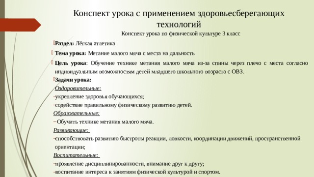 Конспект урока с применением здоровьесберегающих технологий Конспект урока по физической культуре  3 класс Раздел: Лёгкая атлетика Тема урока:  Метание малого мяча с места на дальность Цель урока : Обучение технике метания малого мяча из-за спины через плечо с места согласно индивидуальным возможностям детей младшего школьного возраста с ОВЗ. Задачи урока:    Оздоровительные: укрепление здоровья обучающихся; содействие правильному физическому развитию детей. Образовательные:   Обучить технике метания малого мяча. Развивающие:   способствовать развитию быстроты реакции, ловкости, координации движений, пространственной ориентации; Воспитательные:  проявление дисциплинированности, внимание друг к другу; воспитание интереса к занятиям физической культурой и спортом. 