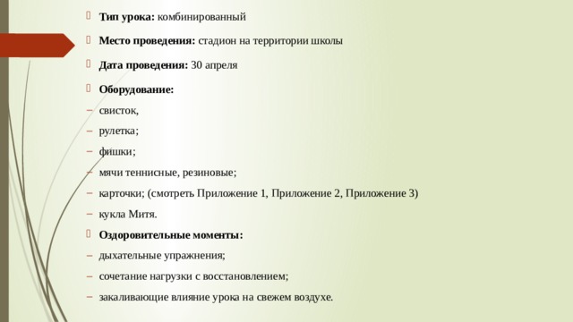 Тип урока:  комбинированный Место проведения:  стадион на территории школы Дата проведения:  30 апреля Оборудование: свисток, рулетка; фишки; мячи теннисные, резиновые; карточки; (смотреть Приложение 1, Приложение 2, Приложение 3) кукла Митя. Оздоровительные моменты: дыхательные упражнения; сочетание нагрузки с восстановлением; закаливающие влияние урока на свежем воздухе. 