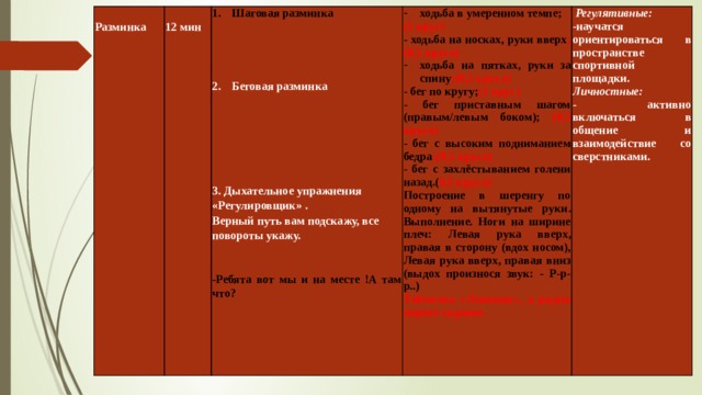  Разминка  Шаговая разминка    12 мин ходьба в умеренном темпе;    Регулятивные: (1 круг) -научатся ориентироваться в пространстве спортивной площадки. Беговая разминка     - ходьба на носках, руки вверх ;(0,5 круга)  Личностные: ходьба на пятках, руки за спину ;(0,5 круга)  - активно включаться в общение и взаимодействие со сверстниками. - бег по кругу; (1 круг)  - бег приставным шагом (правым/левым боком); (0,5 круга)  3. Дыхательное упражнения «Регулировщик» . - бег с высоким подниманием бедра ;(0,5 круга) Верный путь вам подскажу, все повороты укажу. - бег с захлёстыванием голени назад.( 0,5 круга)  Построение в шеренгу по одному на вытянутые руки. Выполнение. Ноги на ширине плеч: Левая рука вверх, правая в сторону (вдох носом), Левая рука вверх, правая вниз (выдох произнося звук: - Р-р-р..)  Табличка «Ленивия», а рядом первое задание.  -Ребята вот мы и на месте !А там что?     