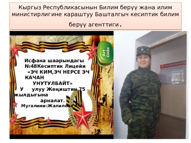 Кыргыз Республикасынын Билим берүү жана илим министирлигине караштуу Башталгыч кесиптик билим берүү агенттиги .  Исфана шаарындагы № 48Кесиптик Лицейи  «ЭЧ КИМ,ЭЧ НЕРСЕ ЭЧ КАЧАН УНУТУЛБАЙТ» У улуу Жеңиштин 75 жылдыгына арналат.  Мугалими:Жалилова А.А . 