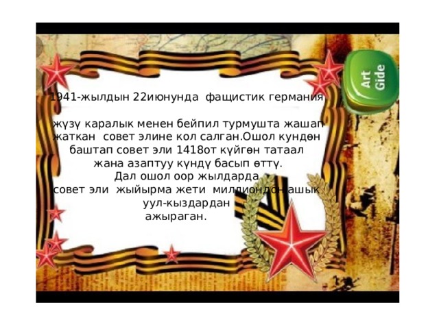1941-жылдын 22июнунда фащистик германия  жүзү каралык менен бейпил турмушта жашап  жаткан совет элине кол салган.Ошол кундөн  баштап совет эли 1418от күйгөн татаал  жана азаптуу күндү басып өттү.  Дал ошол оор жылдарда  совет эли жыйырма жети миллиондон ашык  уул-кыздардан  ажыраган. 
