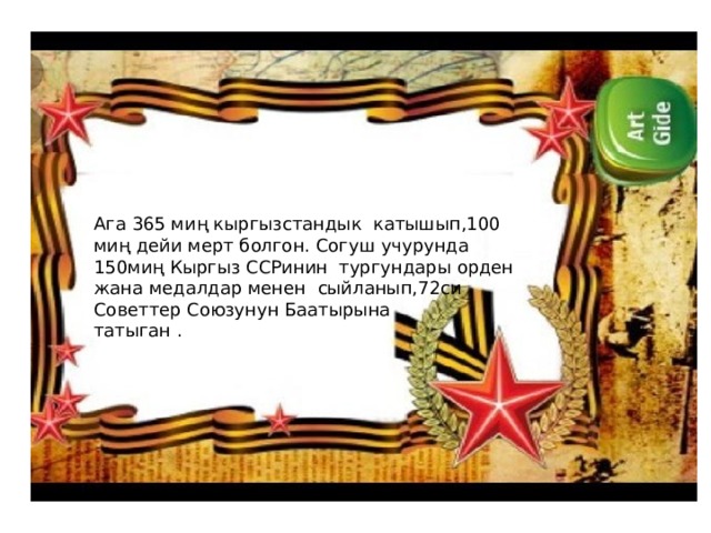 Ага 365 миң кыргызстандык катышып,100 миң дейи мерт болгон. Согуш учурунда 150миң Кыргыз ССРинин тургундары орден жана медалдар менен сыйланып,72си Советтер Союзунун Баатырына татыган . 