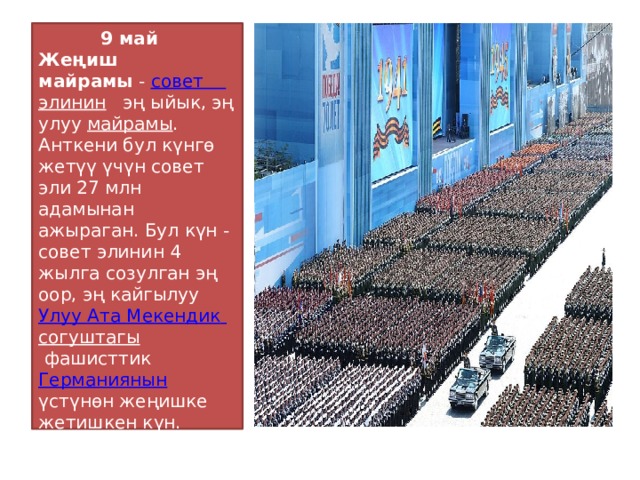  9 май Жеңиш майрамы  -  совет  элинин  эң ыйык, эң улуу  майрамы . Анткени бул күнгө жетүү үчүн совет эли 27 млн адамынан ажыраган. Бул күн - совет элинин 4 жылга созулган эң оор, эң кайгылуу  Улуу  Ата  Мекендик  согуштагы  фашисттик  Германиянын   үстүнөн жеңишке жетишкен күн. 