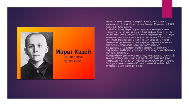 Марат Казей пионер – герой, юный партизан – разведчик, Герой Советского Союза. Родился в 1929 году в д. Станького.  В 1942 г маму Марата расстреляли немцы, с этого момента началась военная биография Казея. Он со своей сестрой Ариадной ушли в партизаны. Отряд в котором они числились носил название 25-летия Октября. Несмотря на свой юный возраст, Марат совершал диверсии в тылу врага, взрывал важные объекты и приносил ценную информацию.  Не далеко от деревни Румок фашисты окружили партизан, но Казею удалось ускользнуть из облавы и вызвать подмогу.  Немцы были уничтожены а подпольщики спасены. За такую отвагу мальчик в свои 14 лет получил три награды: « За отвагу», «За боевые заслуги». Парень был удостоен орденом Отечественной войны 1-й степени. Умер в1944 г в мае. 