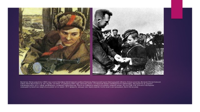 Валентин Котик родился в 1930 году в селе Хмелёвка Шепетовского района Каменец-Подольской (ныне Хмельницкой) области. Когда началась Великая Отечественная война, Вале было всего 11 лет. В день 14-летия, 11 февраля 1944 года, мальчик узнал, что Красная Армия освободила его Шепетовку. На радостях он упросил командира взять его с собой освобождать соседний город Изяслав. После он собирался вернуться домой к мирной жизни. Но этот бой стал для него последним: немецкий пулеметчик смертельно ранил его в живот. И 17 февраля, меньше чем через неделю после своего дня рождения, Валя Котик умер. 