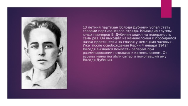 13 летний партизан Володя Дубинин успел стать глазами партизанского отряда. Командир группы юных пионеров В. Дубинин ходил на поверхность семь раз. Он выходил из каменоломен и пробирался назад практически на глазах у немецких часовых. Уже после освобождения Керчи 4 января 1942г. Володя вызвался помогать саперам при разминировании подходов к каменоломням. От взрыва мины погибли сапер и помогавший ему Володя Дубинин.   