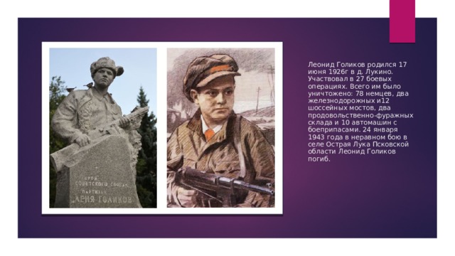 Леонид Голиков родился 17 июня 1926г в д. Лукино. Участвовал в 27 боевых операциях. Всего им было уничтожено: 78 немцев, два железнодорожных и12 шоссейных мостов, два продовольственно-фуражных склада и 10 автомашин с боеприпасами. 24 января 1943 года в неравном бою в селе Острая Лука Псковской области Леонид Голиков погиб. 