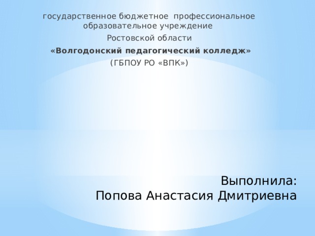государственное бюджетное профессиональное образовательное учреждение Ростовской области  «Волгодонский педагогический колледж» (ГБПОУ РО «ВПК») Выполнила: Попова Анастасия Дмитриевна 