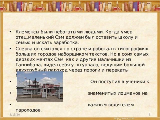 Клеменсы были небогатыми людьми. Когда умер отец,маленький Сэм должен был оставить школу и семью и искать заработка. Сперва он скитался по стране и работал в типографиях больших городов наборщиком текстов. Но в соих самых дерзких мечтах Сэм, как и другие мальчишки из Ганнибала, видел себя у штурвала, ведущим большой двухтрубный пароход через пороги и перекаты Миссисипи.  Он поступил в ученики к одному из самых  знаменитых лоцманов на реке и стал от-  важным водителем пароходов. 5/15/20  