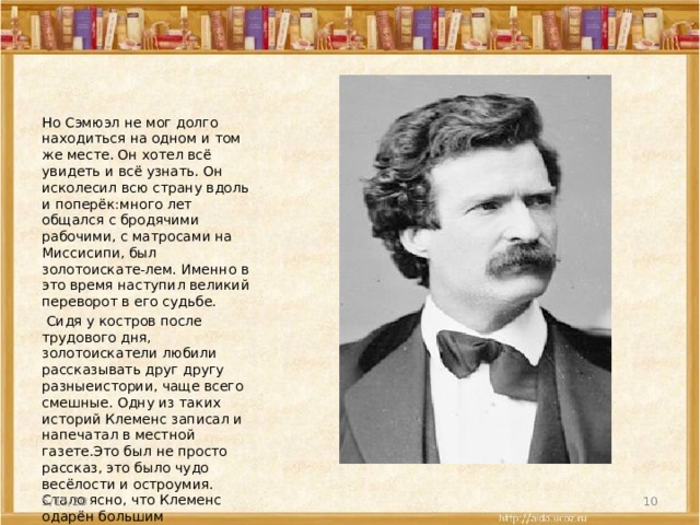 Но Сэмюэл не мог долго находиться на одном и том же месте. Он хотел всё увидеть и всё узнать. Он исколесил всю страну вдоль и поперёк:много лет общался с бродячими рабочими, с матросами на Миссисипи, был золотоискате-лем. Именно в это время наступил великий переворот в его судьбе.  Сидя у костров после трудового дня, золотоискатели любили рассказывать друг другу разныеистории, чаще всего смешные. Одну из таких историй Клеменс записал и напечатал в местной газете.Это был не просто рассказ, это было чудо весёлости и остроумия. Стало ясно, что Клеменс одарён большим писательским талантом. Его пригласили сотрудничать в местной газете. 5/15/20  