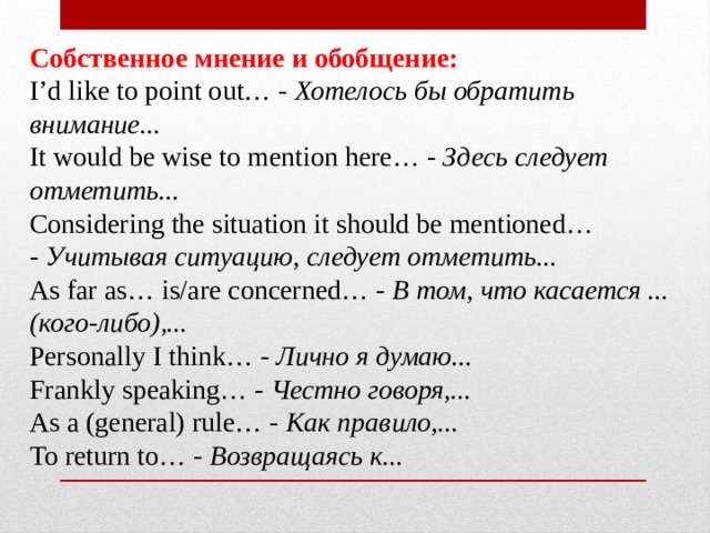  Собственное мнение и обобщение:  I’d like to point out… -  Хотелось бы обратить внимание...  It would be wise to mention here… -  Здесь следует отметить...  Considering the situation it should be mentioned… -  Учитывая ситуацию, следует отметить...  As far as… is/are concerned… -  В том, что касается ... (кого-либо),...  Personally I think… -  Лично я думаю...  Frankly speaking… -  Честно говоря,...  As a (general) rule… -  Как правило,...  To return to… -  Возвращаясь к... 